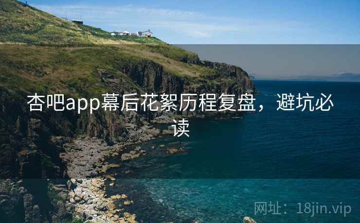 杏吧app幕后花絮历程复盘,避坑必读