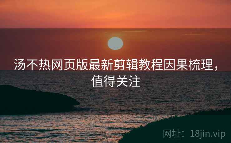 汤不热网页版最新剪辑教程因果梳理，值得关注
