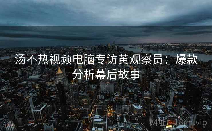 汤不热视频电脑专访黄观察员：爆款分析幕后故事