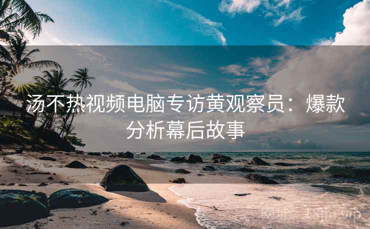 汤不热视频电脑专访黄观察员：爆款分析幕后故事