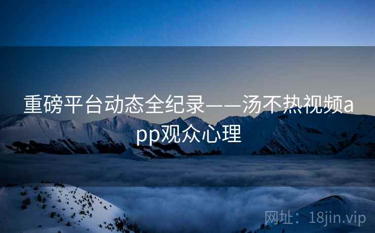 重磅平台动态全纪录——汤不热视频app观众心理