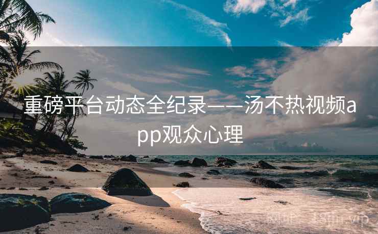 重磅平台动态全纪录——汤不热视频app观众心理