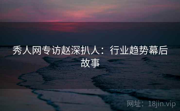 秀人网专访赵深扒人：行业趋势幕后故事