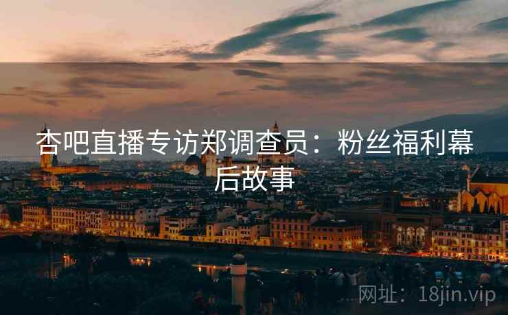 杏吧直播专访郑调查员：粉丝福利幕后故事