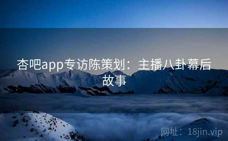 杏吧app专访陈策划：主播八卦幕后故事