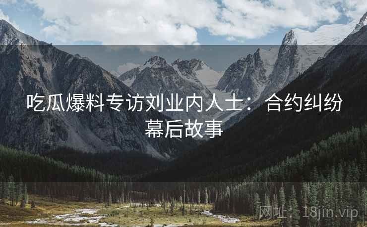 吃瓜爆料专访刘业内人士：合约纠纷幕后故事