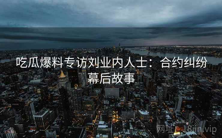 吃瓜爆料专访刘业内人士：合约纠纷幕后故事