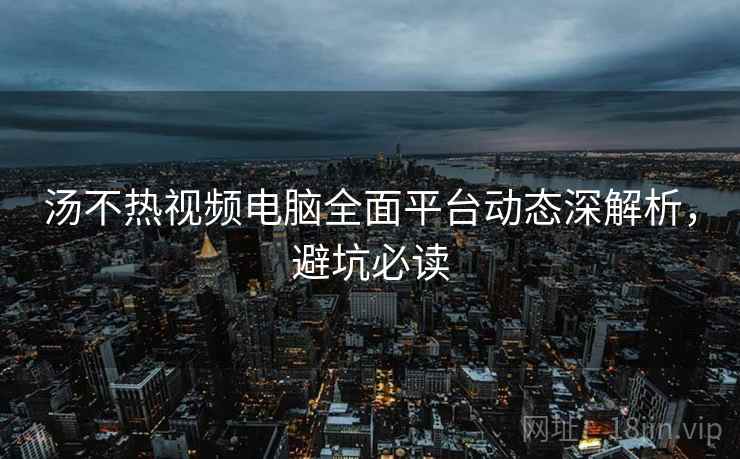 汤不热视频电脑全面平台动态深解析，避坑必读