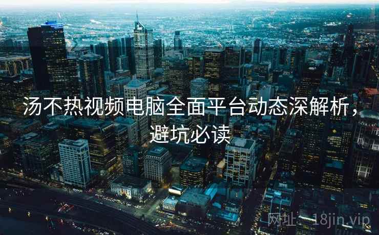 汤不热视频电脑全面平台动态深解析，避坑必读