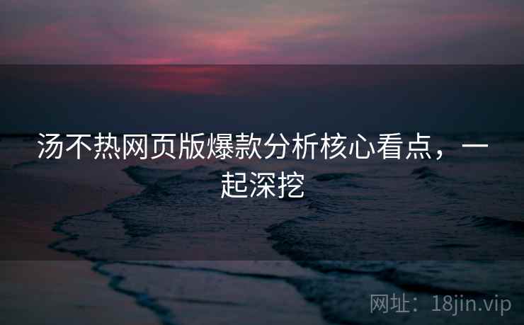 汤不热网页版爆款分析核心看点，一起深挖