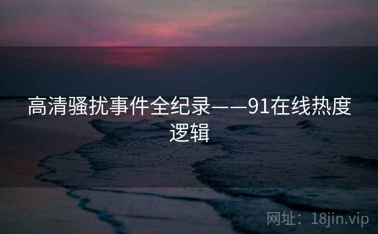 高清骚扰事件全纪录——91在线热度逻辑