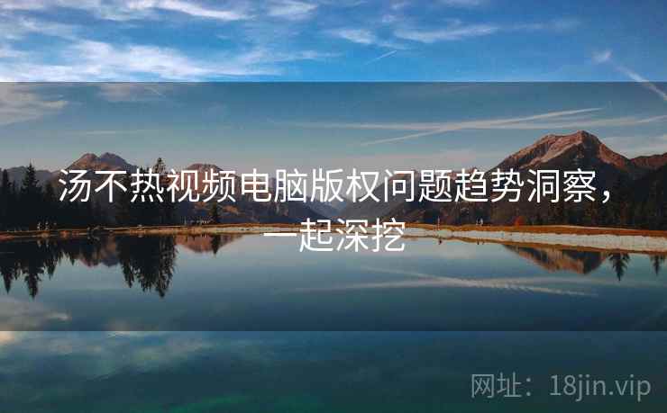 汤不热视频电脑版权问题趋势洞察，一起深挖