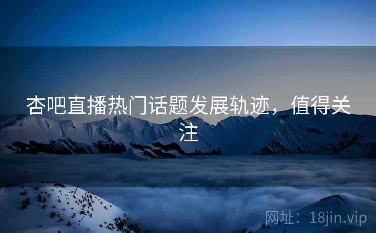 杏吧直播热门话题发展轨迹，值得关注