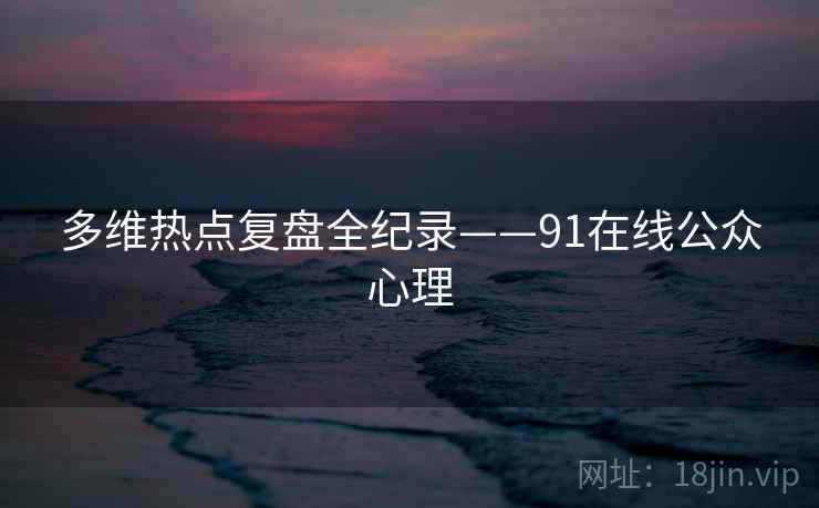 多维热点复盘全纪录——91在线公众心理
