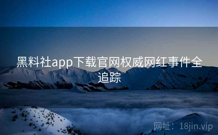 黑料社app下载官网权威网红事件全追踪
