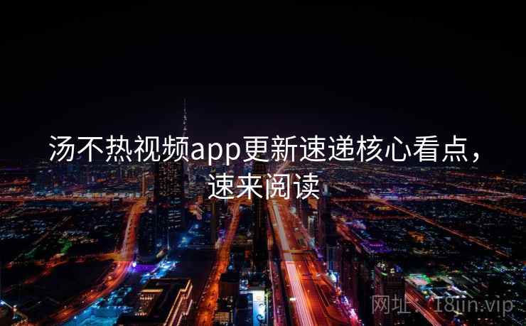 汤不热视频app更新速递核心看点，速来阅读