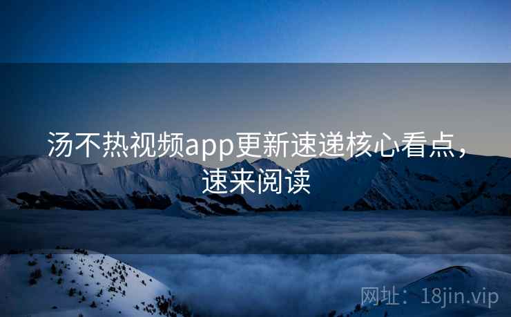 汤不热视频app更新速递核心看点，速来阅读