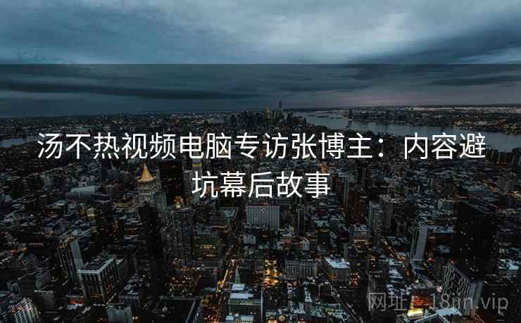 汤不热视频电脑专访张博主：内容避坑幕后故事