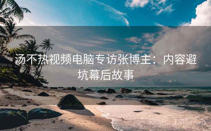 汤不热视频电脑专访张博主：内容避坑幕后故事