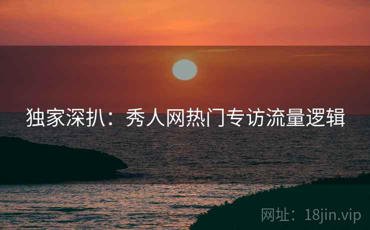 独家深扒：秀人网热门专访流量逻辑