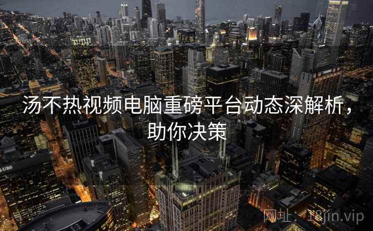 汤不热视频电脑重磅平台动态深解析，助你决策