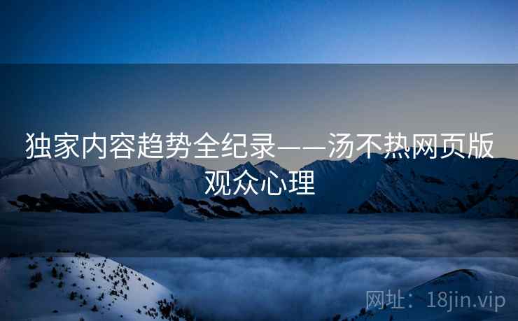 独家内容趋势全纪录——汤不热网页版观众心理