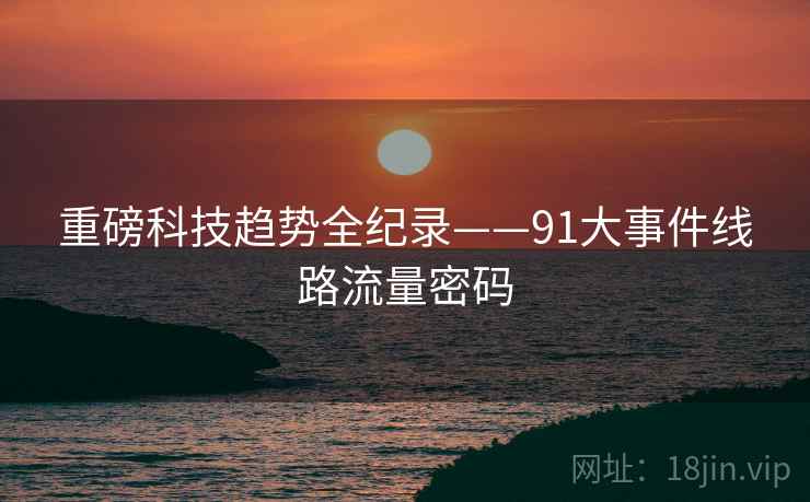 重磅科技趋势全纪录——91大事件线路流量密码