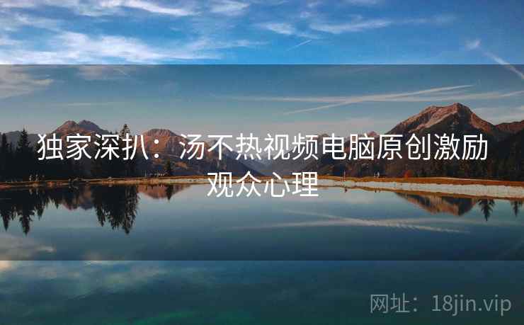 独家深扒：汤不热视频电脑原创激励观众心理
