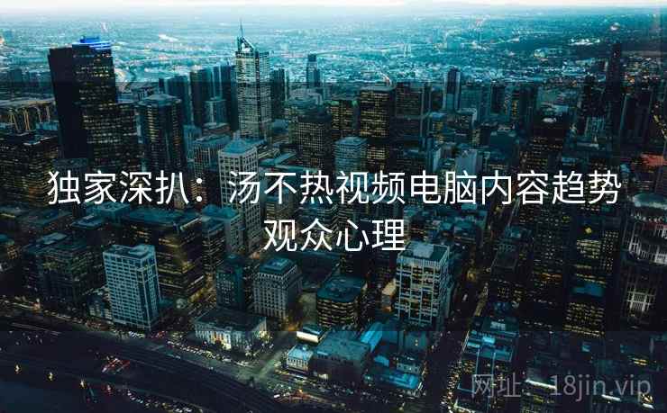独家深扒：汤不热视频电脑内容趋势观众心理