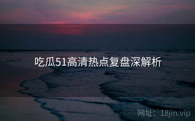 吃瓜51高清热点复盘深解析