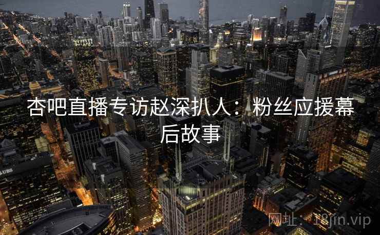 杏吧直播专访赵深扒人：粉丝应援幕后故事