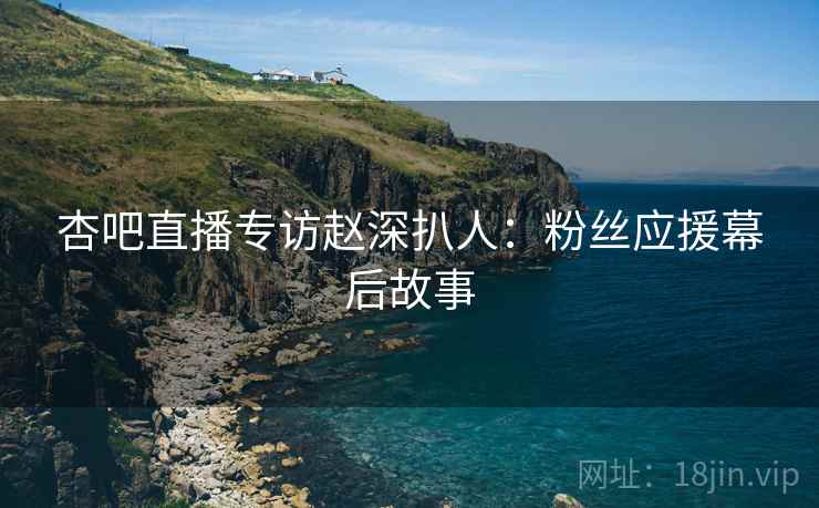 杏吧直播专访赵深扒人：粉丝应援幕后故事