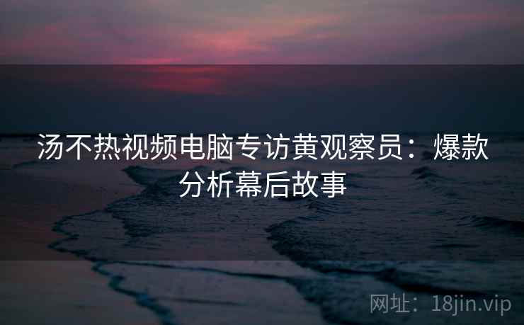 汤不热视频电脑专访黄观察员：爆款分析幕后故事