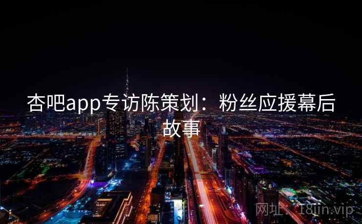 杏吧app专访陈策划：粉丝应援幕后故事