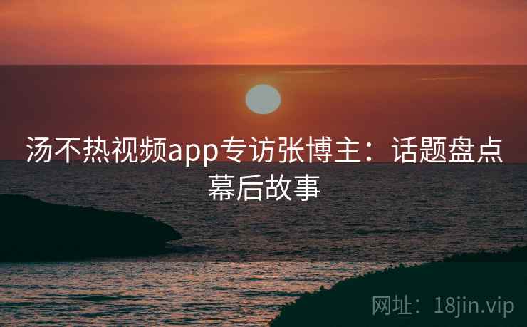 汤不热视频app专访张博主：话题盘点幕后故事