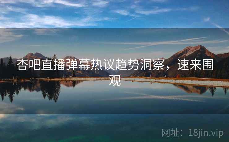 杏吧直播弹幕热议趋势洞察，速来围观