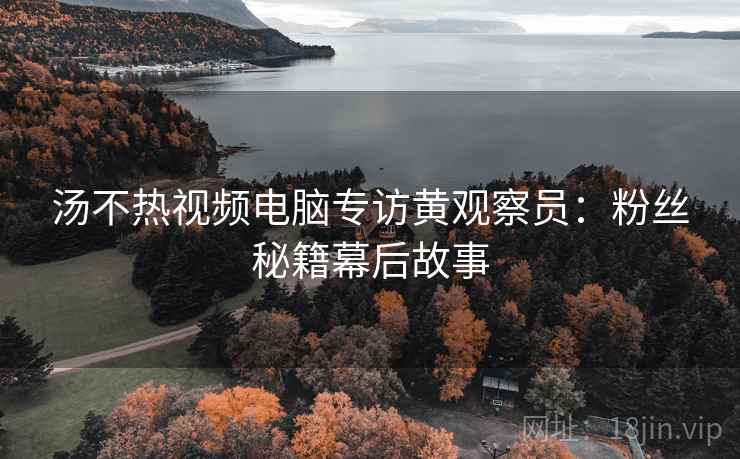 汤不热视频电脑专访黄观察员：粉丝秘籍幕后故事