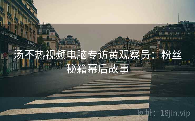 汤不热视频电脑专访黄观察员：粉丝秘籍幕后故事