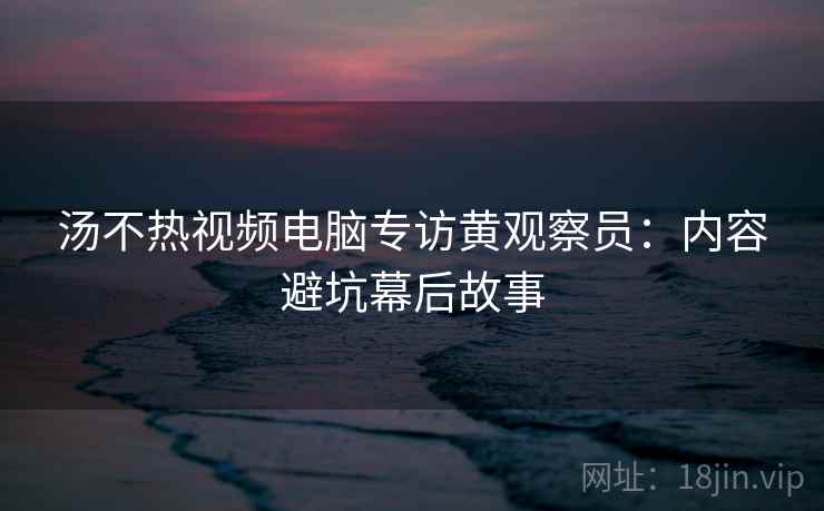 汤不热视频电脑专访黄观察员：内容避坑幕后故事