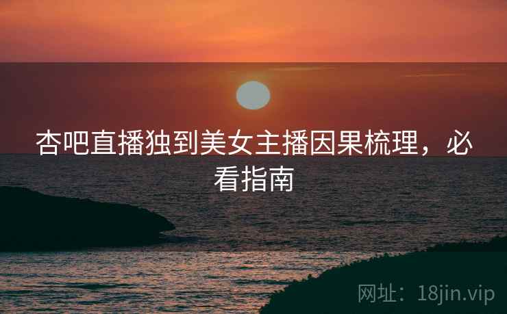 杏吧直播独到美女主播因果梳理，必看指南