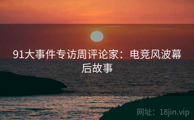 91大事件专访周评论家：电竞风波幕后故事