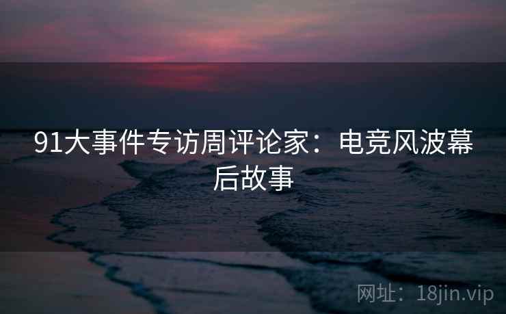91大事件专访周评论家：电竞风波幕后故事