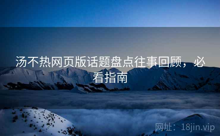汤不热网页版话题盘点往事回顾，必看指南