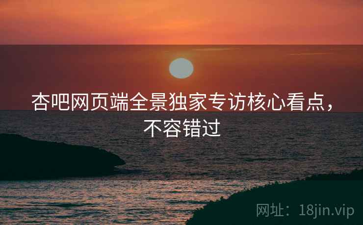 杏吧网页端全景独家专访核心看点，不容错过