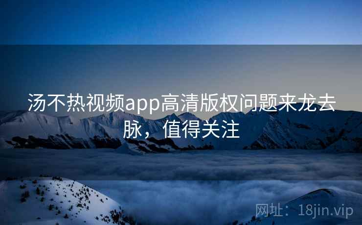 汤不热视频app高清版权问题来龙去脉，值得关注