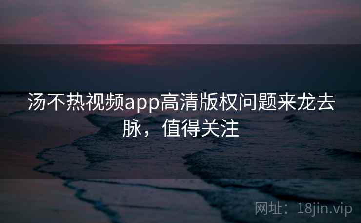汤不热视频app高清版权问题来龙去脉，值得关注