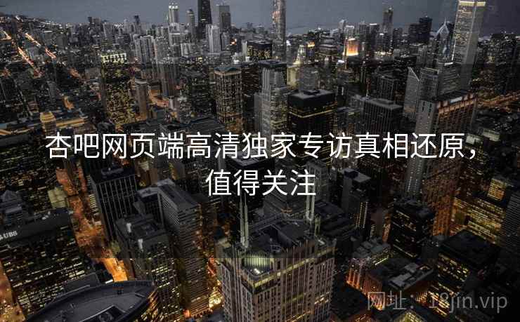 杏吧网页端高清独家专访真相还原，值得关注