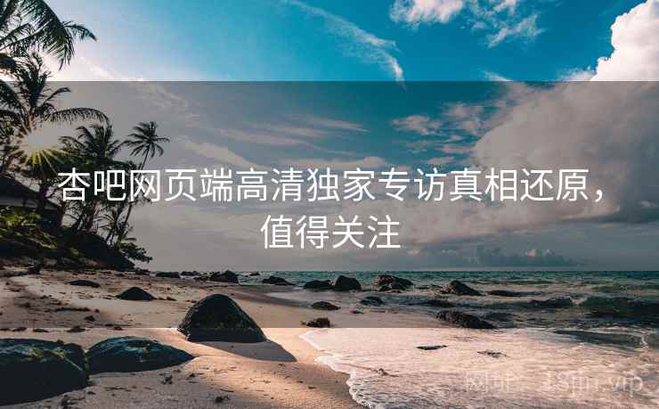 杏吧网页端高清独家专访真相还原，值得关注