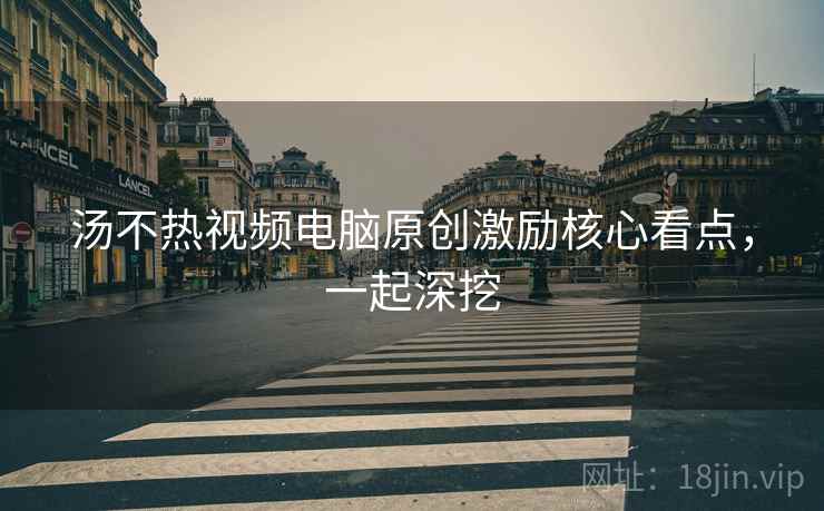 汤不热视频电脑原创激励核心看点，一起深挖